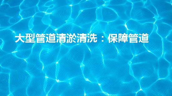 大型管道清淤清洗：保障管道暢通，提升設備壽命